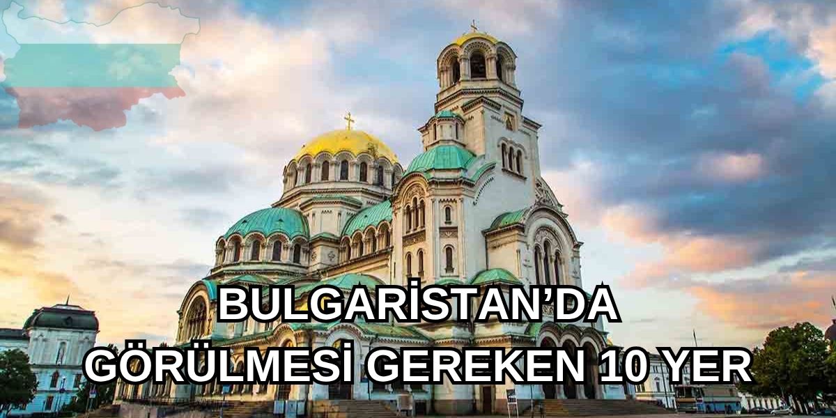 Bulgaristan Gezi Rehberi: Tatilinizde Ziyaret Etmeniz Gereken 10 Nokta